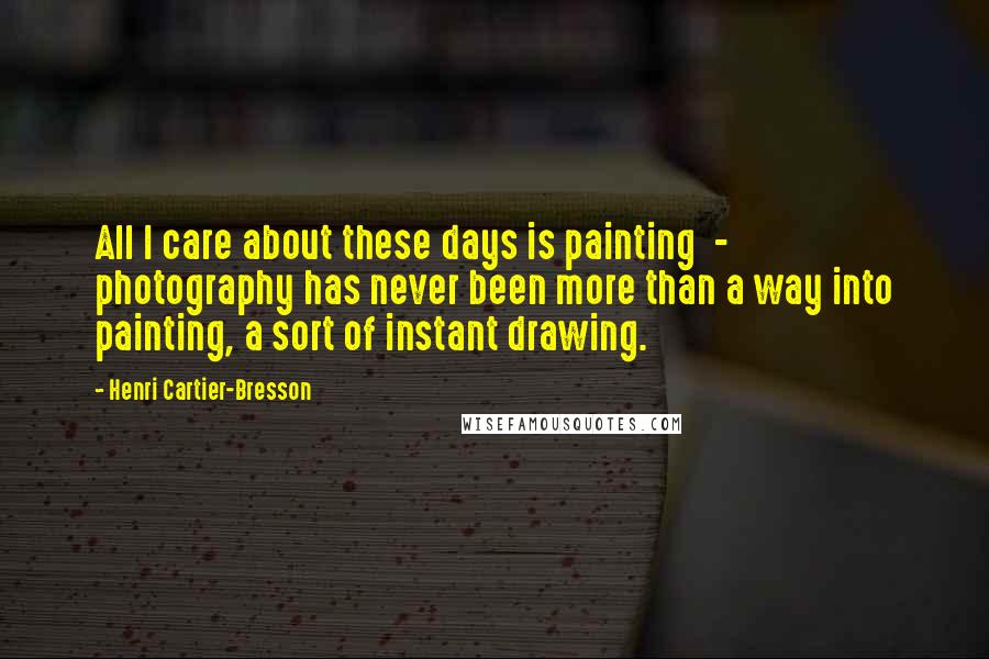 Henri Cartier-Bresson Quotes: All I care about these days is painting - photography has never been more than a way into painting, a sort of instant drawing.