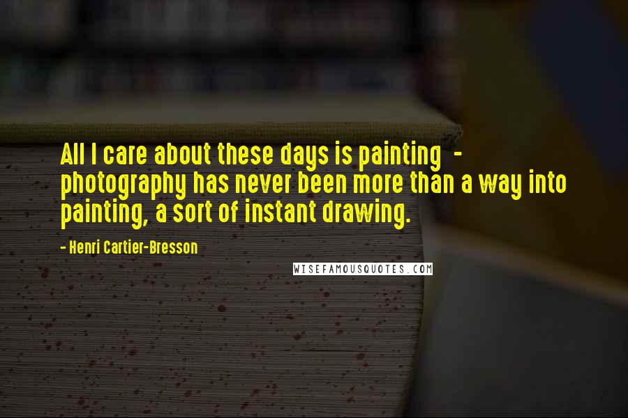 Henri Cartier-Bresson Quotes: All I care about these days is painting  -  photography has never been more than a way into painting, a sort of instant drawing.