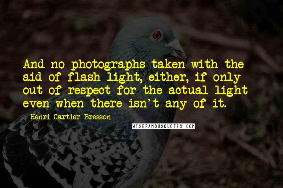 Henri Cartier-Bresson Quotes: And no photographs taken with the aid of flash light, either, if only out of respect for the actual light - even when there isn't any of it.