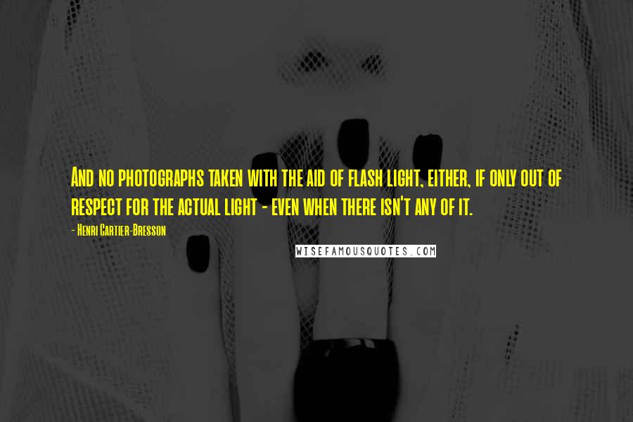 Henri Cartier-Bresson Quotes: And no photographs taken with the aid of flash light, either, if only out of respect for the actual light - even when there isn't any of it.