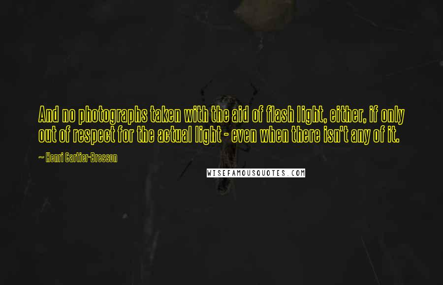 Henri Cartier-Bresson Quotes: And no photographs taken with the aid of flash light, either, if only out of respect for the actual light - even when there isn't any of it.
