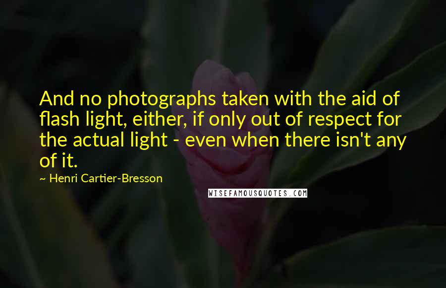 Henri Cartier-Bresson Quotes: And no photographs taken with the aid of flash light, either, if only out of respect for the actual light - even when there isn't any of it.