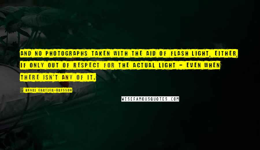 Henri Cartier-Bresson Quotes: And no photographs taken with the aid of flash light, either, if only out of respect for the actual light - even when there isn't any of it.