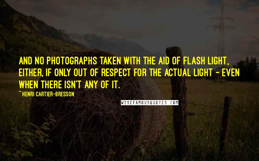 Henri Cartier-Bresson Quotes: And no photographs taken with the aid of flash light, either, if only out of respect for the actual light - even when there isn't any of it.