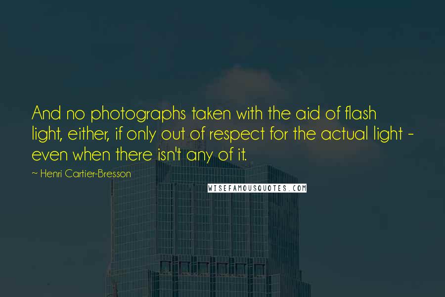 Henri Cartier-Bresson Quotes: And no photographs taken with the aid of flash light, either, if only out of respect for the actual light - even when there isn't any of it.
