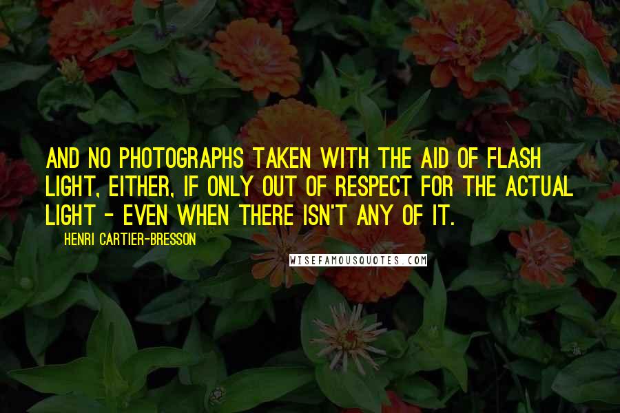 Henri Cartier-Bresson Quotes: And no photographs taken with the aid of flash light, either, if only out of respect for the actual light - even when there isn't any of it.