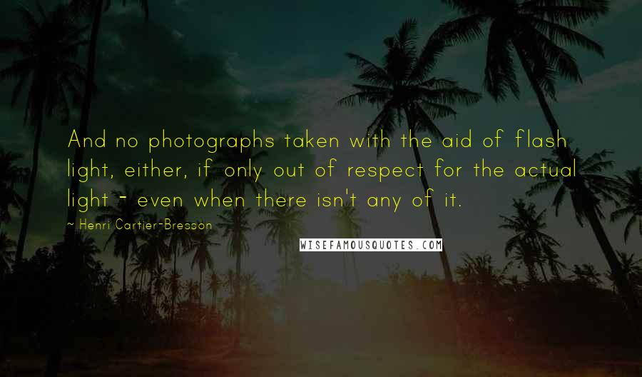Henri Cartier-Bresson Quotes: And no photographs taken with the aid of flash light, either, if only out of respect for the actual light - even when there isn't any of it.