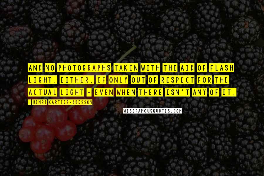 Henri Cartier-Bresson Quotes: And no photographs taken with the aid of flash light, either, if only out of respect for the actual light - even when there isn't any of it.