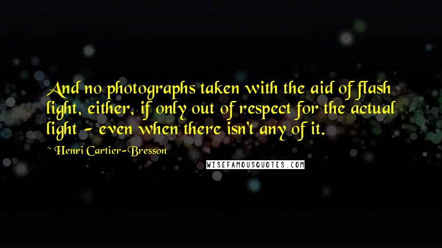 Henri Cartier-Bresson Quotes: And no photographs taken with the aid of flash light, either, if only out of respect for the actual light - even when there isn't any of it.