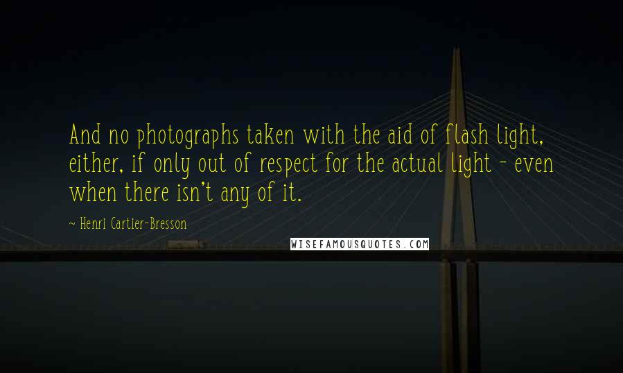 Henri Cartier-Bresson Quotes: And no photographs taken with the aid of flash light, either, if only out of respect for the actual light - even when there isn't any of it.