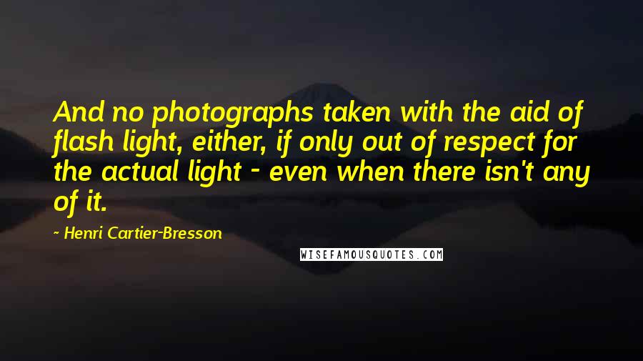 Henri Cartier-Bresson Quotes: And no photographs taken with the aid of flash light, either, if only out of respect for the actual light - even when there isn't any of it.