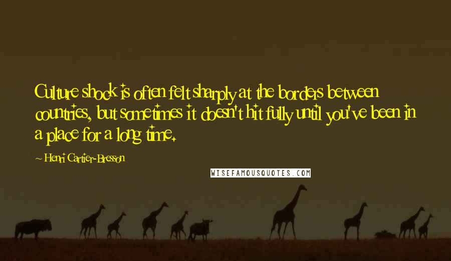 Henri Cartier-Bresson Quotes: Culture shock is often felt sharply at the borders between countries, but sometimes it doesn't hit fully until you've been in a place for a long time.