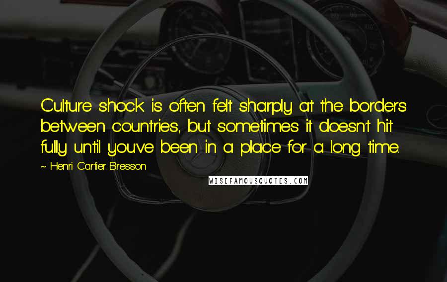 Henri Cartier-Bresson Quotes: Culture shock is often felt sharply at the borders between countries, but sometimes it doesn't hit fully until you've been in a place for a long time.