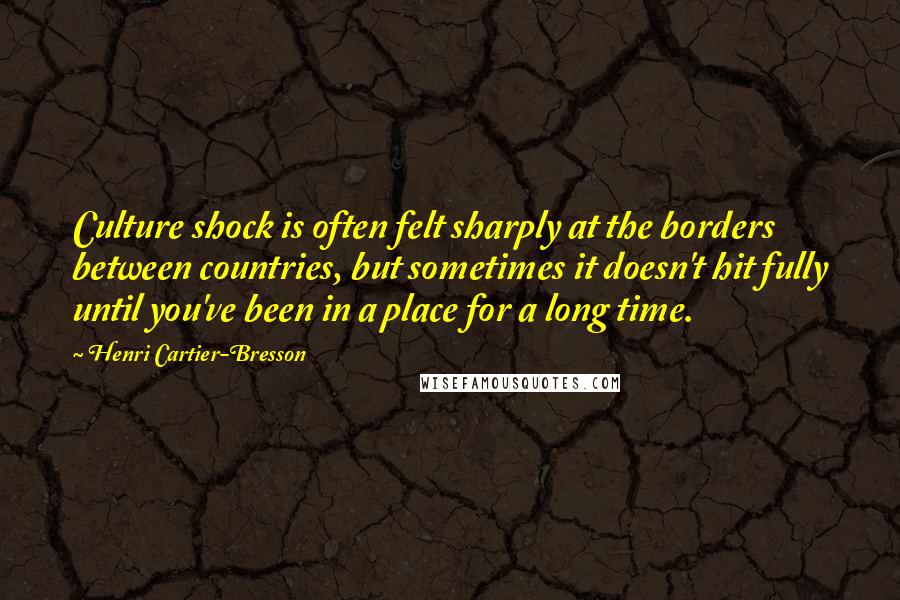 Henri Cartier-Bresson Quotes: Culture shock is often felt sharply at the borders between countries, but sometimes it doesn't hit fully until you've been in a place for a long time.