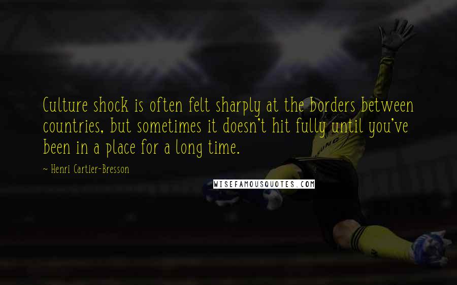 Henri Cartier-Bresson Quotes: Culture shock is often felt sharply at the borders between countries, but sometimes it doesn't hit fully until you've been in a place for a long time.