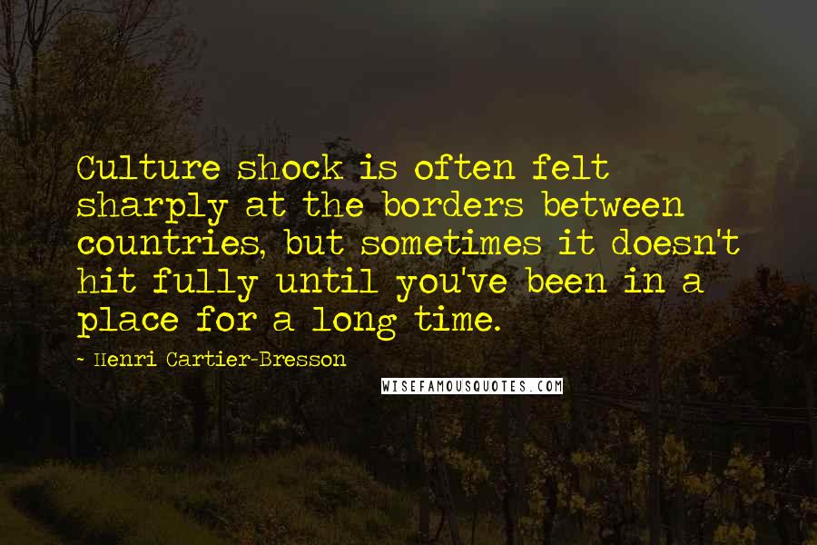 Henri Cartier-Bresson Quotes: Culture shock is often felt sharply at the borders between countries, but sometimes it doesn't hit fully until you've been in a place for a long time.