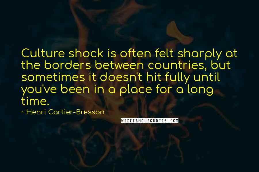 Henri Cartier-Bresson Quotes: Culture shock is often felt sharply at the borders between countries, but sometimes it doesn't hit fully until you've been in a place for a long time.