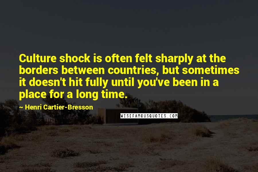 Henri Cartier-Bresson Quotes: Culture shock is often felt sharply at the borders between countries, but sometimes it doesn't hit fully until you've been in a place for a long time.