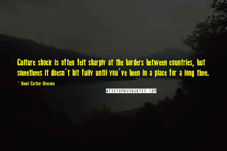 Henri Cartier-Bresson Quotes: Culture shock is often felt sharply at the borders between countries, but sometimes it doesn't hit fully until you've been in a place for a long time.