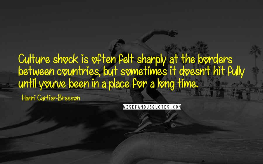 Henri Cartier-Bresson Quotes: Culture shock is often felt sharply at the borders between countries, but sometimes it doesn't hit fully until you've been in a place for a long time.