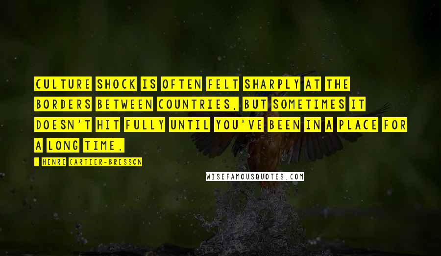 Henri Cartier-Bresson Quotes: Culture shock is often felt sharply at the borders between countries, but sometimes it doesn't hit fully until you've been in a place for a long time.