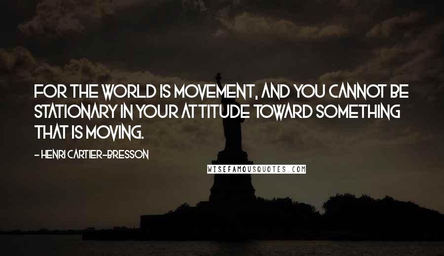 Henri Cartier-Bresson Quotes: For the world is movement, and you cannot be stationary in your attitude toward something that is moving.