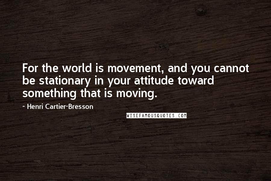 Henri Cartier-Bresson Quotes: For the world is movement, and you cannot be stationary in your attitude toward something that is moving.