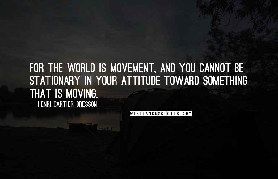 Henri Cartier-Bresson Quotes: For the world is movement, and you cannot be stationary in your attitude toward something that is moving.