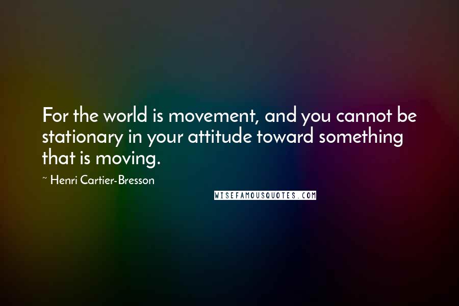 Henri Cartier-Bresson Quotes: For the world is movement, and you cannot be stationary in your attitude toward something that is moving.