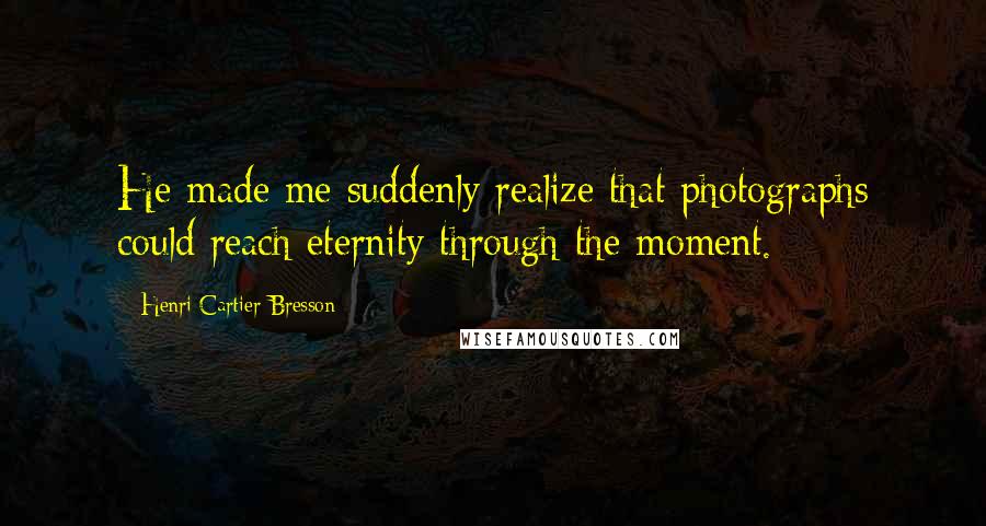 Henri Cartier-Bresson Quotes: He made me suddenly realize that photographs could reach eternity through the moment.