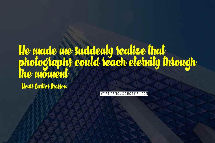 Henri Cartier-Bresson Quotes: He made me suddenly realize that photographs could reach eternity through the moment.