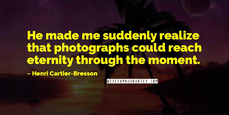 Henri Cartier-Bresson Quotes: He made me suddenly realize that photographs could reach eternity through the moment.