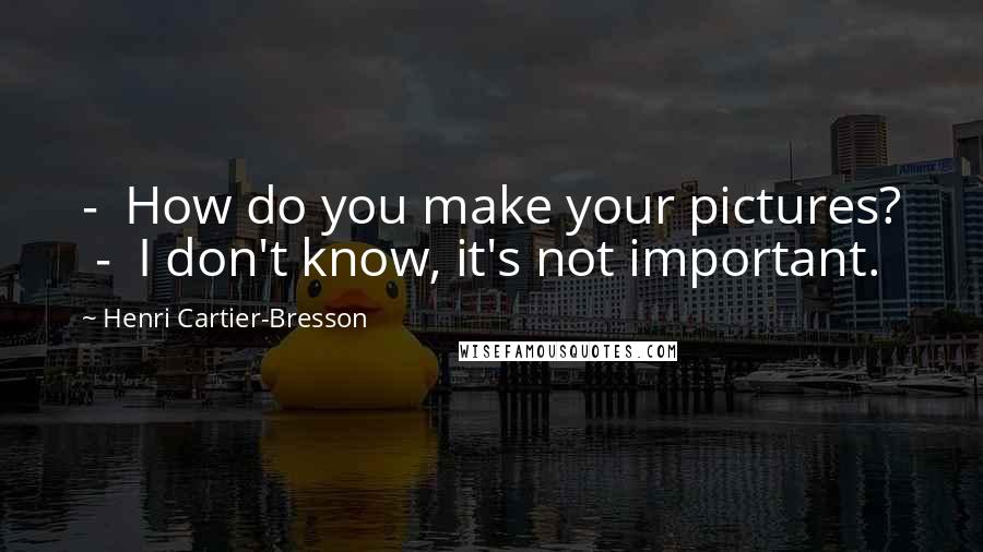 Henri Cartier-Bresson Quotes: - How do you make your pictures? - I don't know, it's not important.