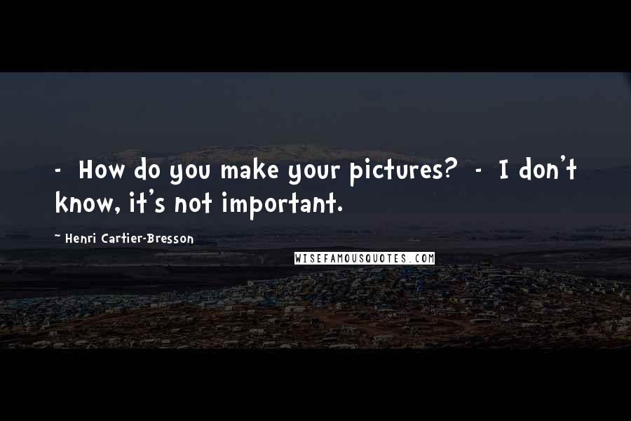 Henri Cartier-Bresson Quotes: - How do you make your pictures? - I don't know, it's not important.