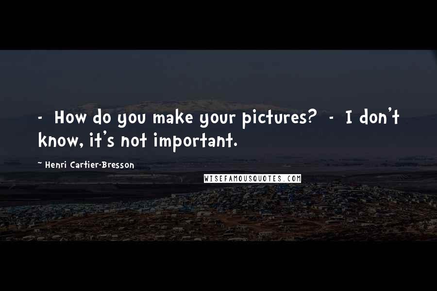 Henri Cartier-Bresson Quotes:  -  How do you make your pictures?  -  I don't know, it's not important.