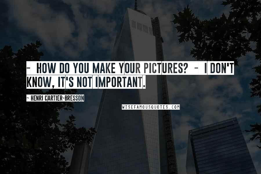 Henri Cartier-Bresson Quotes:  -  How do you make your pictures?  -  I don't know, it's not important.
