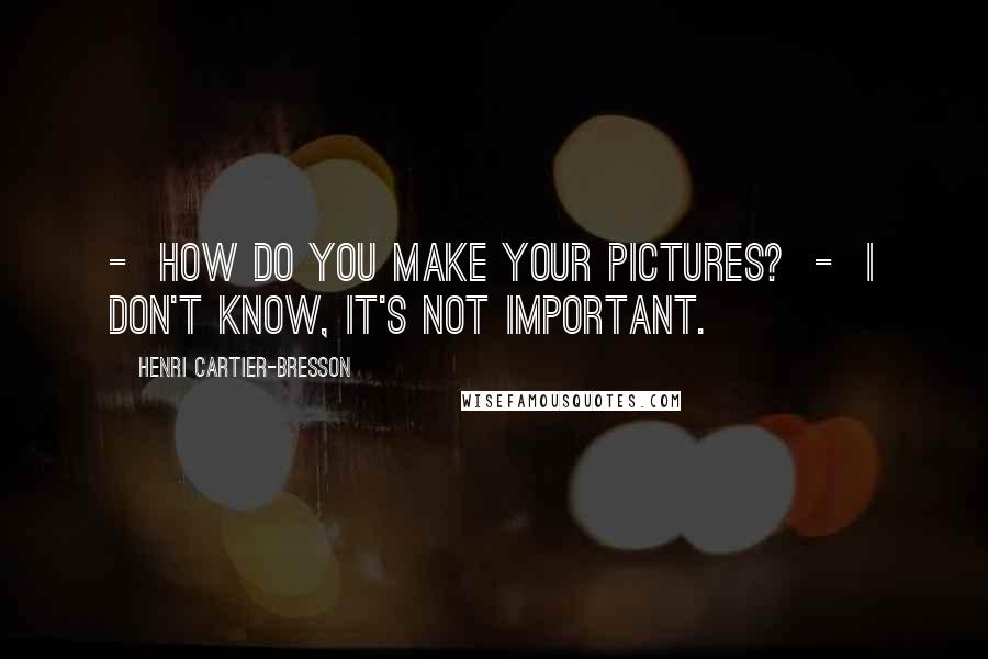 Henri Cartier-Bresson Quotes: - How do you make your pictures? - I don't know, it's not important.