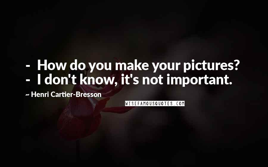 Henri Cartier-Bresson Quotes: - How do you make your pictures? - I don't know, it's not important.