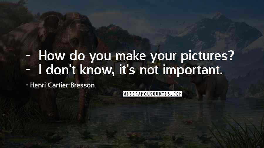 Henri Cartier-Bresson Quotes: - How do you make your pictures? - I don't know, it's not important.