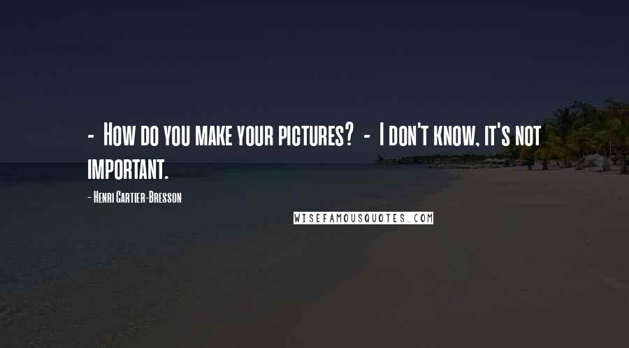 Henri Cartier-Bresson Quotes: - How do you make your pictures? - I don't know, it's not important.