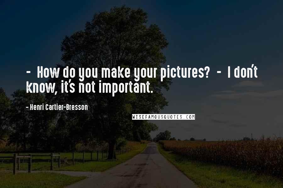 Henri Cartier-Bresson Quotes: - How do you make your pictures? - I don't know, it's not important.