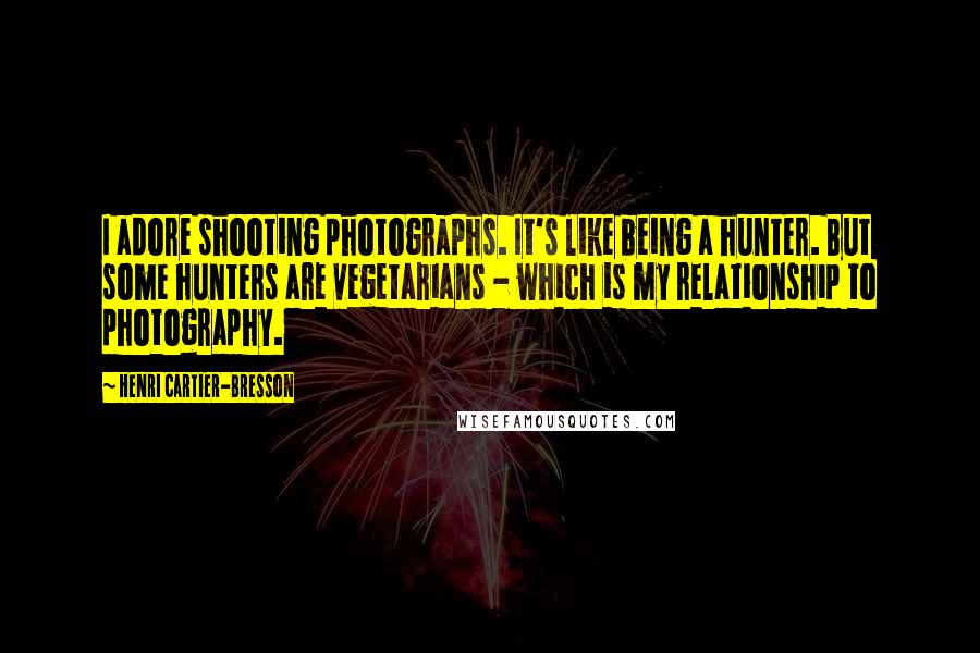 Henri Cartier-Bresson Quotes: I adore shooting photographs. It's like being a hunter. But some hunters are vegetarians - which is my relationship to photography.