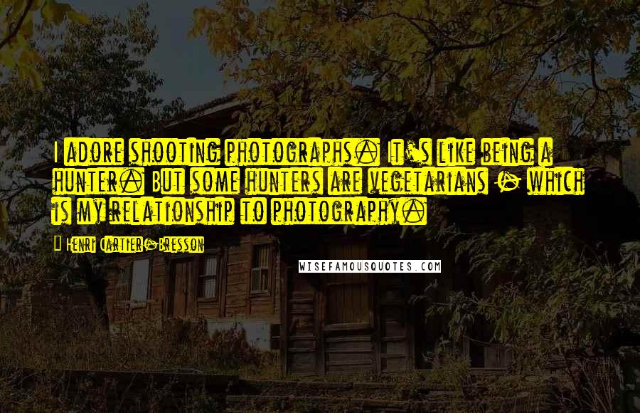 Henri Cartier-Bresson Quotes: I adore shooting photographs. It's like being a hunter. But some hunters are vegetarians - which is my relationship to photography.