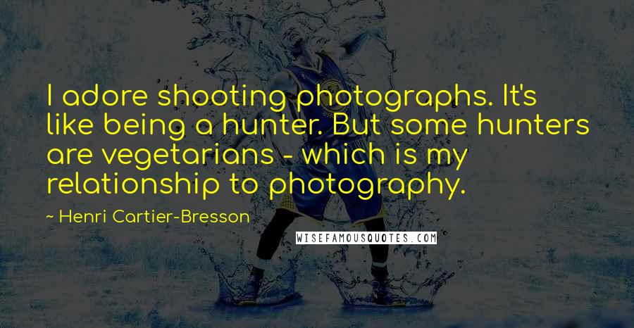 Henri Cartier-Bresson Quotes: I adore shooting photographs. It's like being a hunter. But some hunters are vegetarians - which is my relationship to photography.