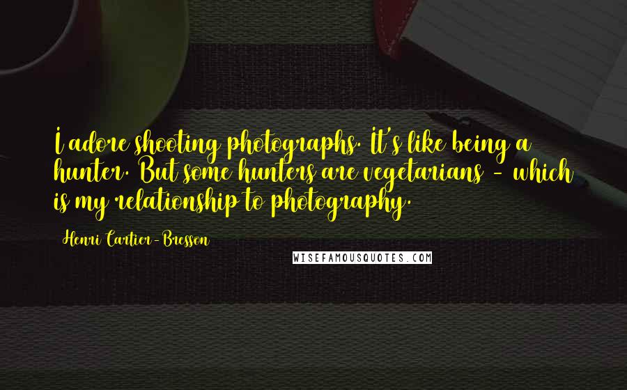 Henri Cartier-Bresson Quotes: I adore shooting photographs. It's like being a hunter. But some hunters are vegetarians - which is my relationship to photography.