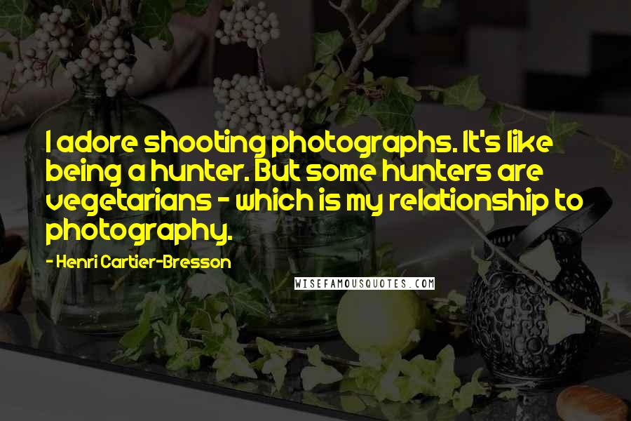 Henri Cartier-Bresson Quotes: I adore shooting photographs. It's like being a hunter. But some hunters are vegetarians - which is my relationship to photography.