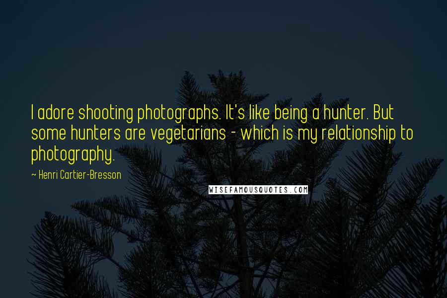 Henri Cartier-Bresson Quotes: I adore shooting photographs. It's like being a hunter. But some hunters are vegetarians - which is my relationship to photography.