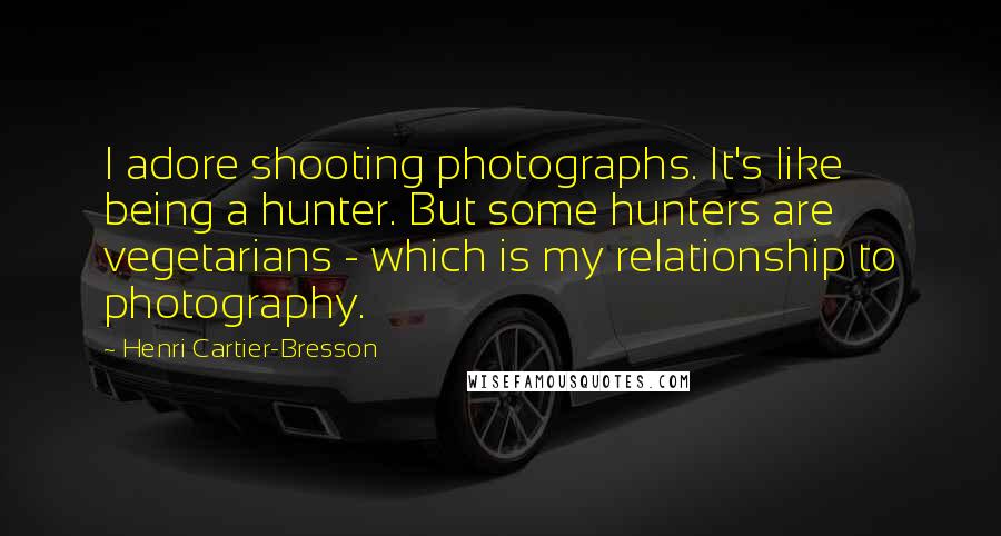 Henri Cartier-Bresson Quotes: I adore shooting photographs. It's like being a hunter. But some hunters are vegetarians - which is my relationship to photography.