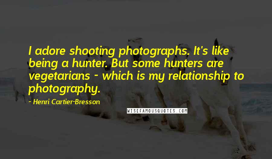 Henri Cartier-Bresson Quotes: I adore shooting photographs. It's like being a hunter. But some hunters are vegetarians - which is my relationship to photography.