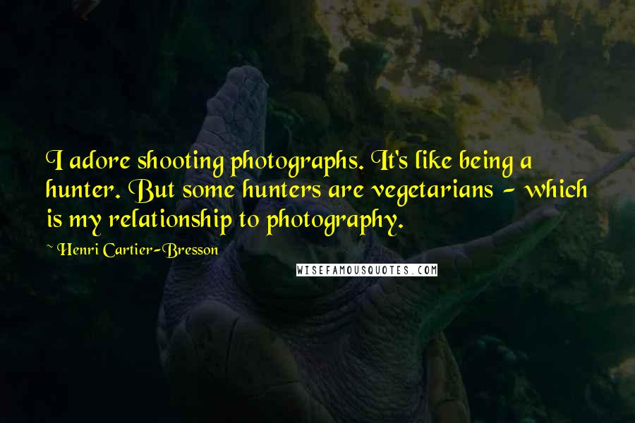 Henri Cartier-Bresson Quotes: I adore shooting photographs. It's like being a hunter. But some hunters are vegetarians - which is my relationship to photography.